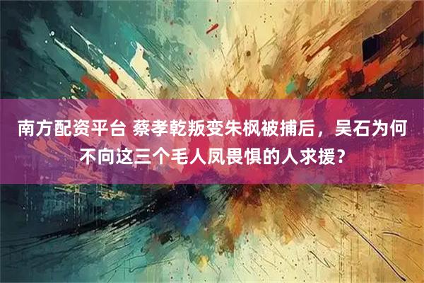 南方配资平台 蔡孝乾叛变朱枫被捕后，吴石为何不向这三个毛人凤畏惧的人求援？