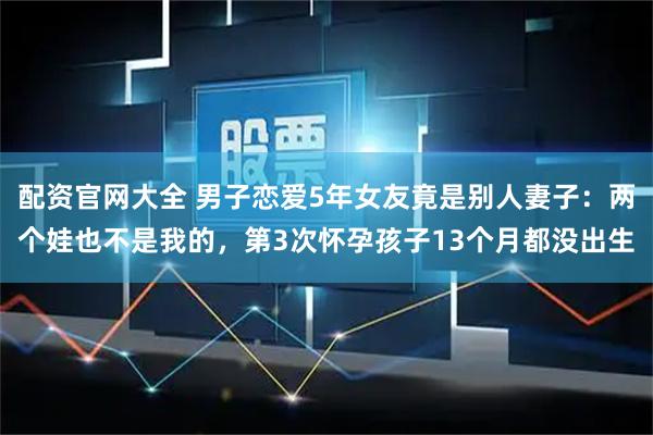 配资官网大全 男子恋爱5年女友竟是别人妻子：两个娃也不是我的，第3次怀孕孩子13个月都没出生