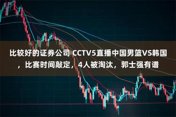 比较好的证券公司 CCTV5直播中国男篮VS韩国，比赛时间敲定，4人被淘汰，郭士强有谱