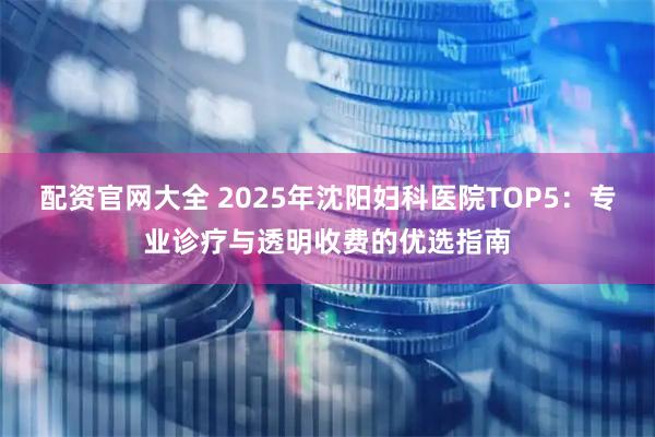 配资官网大全 2025年沈阳妇科医院TOP5:专业诊疗与透明收费的优选指南