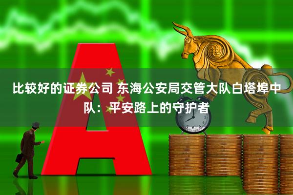 比较好的证券公司 东海公安局交管大队白塔埠中队：平安路上的守护者