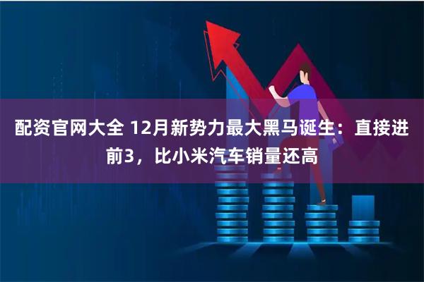 配资官网大全 12月新势力最大黑马诞生：直接进前3，比小米汽车销量还高
