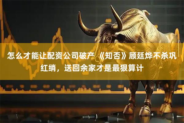 怎么才能让配资公司破产 《知否》顾廷烨不杀巩红绡，送回余家才是最狠算计
