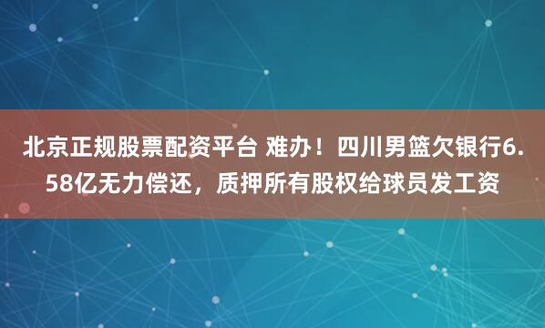 北京正规股票配资平台 难办！四川男篮欠银行6.58亿无力偿还，质押所有股权给球员发工资
