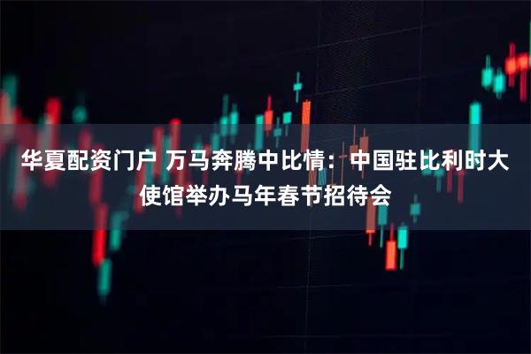 华夏配资门户 万马奔腾中比情：中国驻比利时大使馆举办马年春节招待会