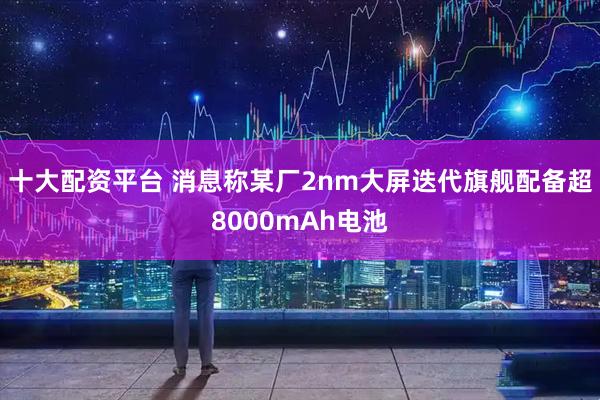 十大配资平台 消息称某厂2nm大屏迭代旗舰配备超8000mAh电池
