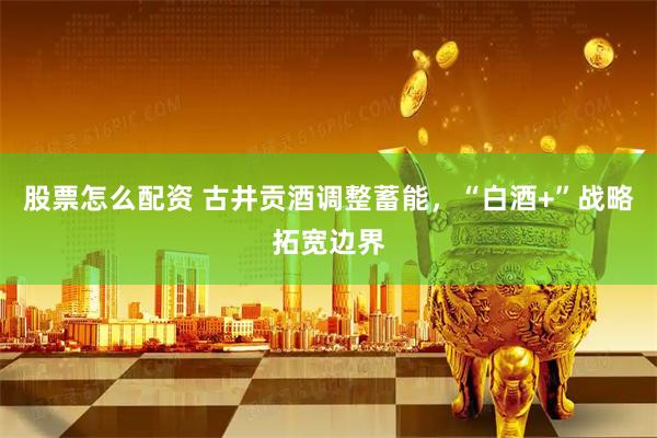 股票怎么配资 古井贡酒调整蓄能，“白酒+”战略拓宽边界