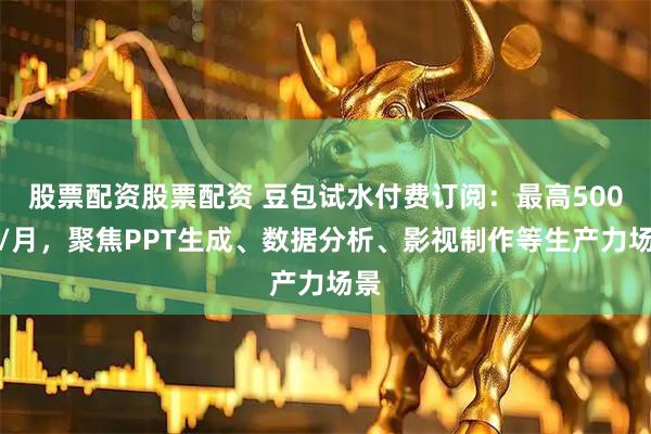 股票配资股票配资 豆包试水付费订阅：最高500元/月，聚焦PPT生成、数据分析、影视制作等生产力场景