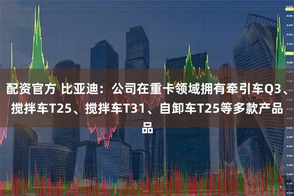 配资官方 比亚迪：公司在重卡领域拥有牵引车Q3、搅拌车T25、搅拌车T31、自卸车T25等多款产品
