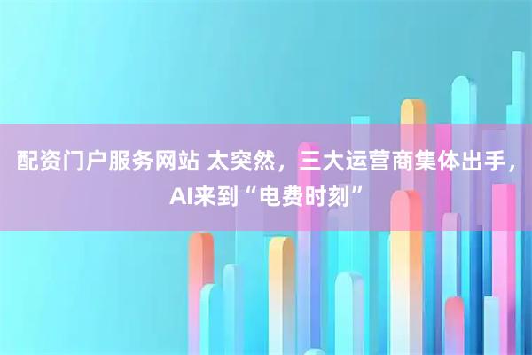 配资门户服务网站 太突然，三大运营商集体出手，AI来到“电费时刻”