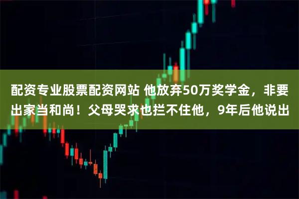 配资专业股票配资网站 他放弃50万奖学金，非要出家当和尚！父母哭求也拦不住他，9年后他说出