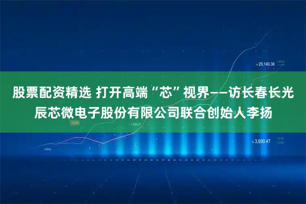 股票配资精选 打开高端“芯”视界——访长春长光辰芯微电子股份有限公司联合创始人李扬