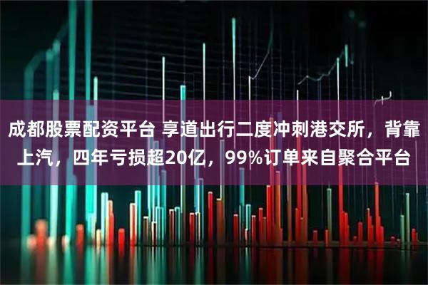成都股票配资平台 享道出行二度冲刺港交所，背靠上汽，四年亏损超20亿，99%订单来自聚合平台