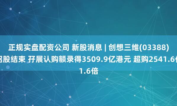 正规实盘配资公司 新股消息 | 创想三维(03388)招股结束 孖展认购额录得3509.9亿港元 超购2541.6倍