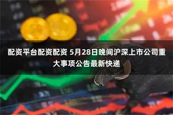 配资平台配资配资 5月28日晚间沪深上市公司重大事项公告最新快递