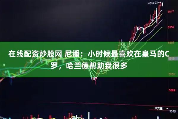在线配资炒股网 尼潘：小时候最喜欢在皇马的C罗，哈兰德帮助我很多