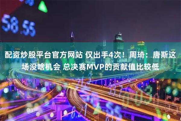 配资炒股平台官方网站 仅出手4次！周琦：唐斯这场没啥机会 总决赛MVP的贡献值比较低