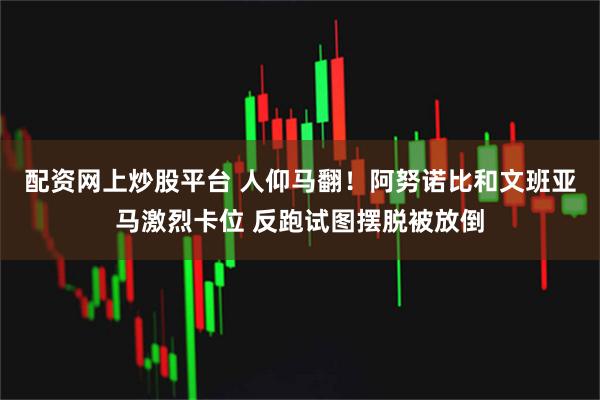 配资网上炒股平台 人仰马翻！阿努诺比和文班亚马激烈卡位 反跑试图摆脱被放倒