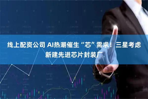 线上配资公司 AI热潮催生“芯”需求！三星考虑新建先进芯片封装厂