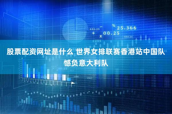 股票配资网址是什么 世界女排联赛香港站中国队憾负意大利队